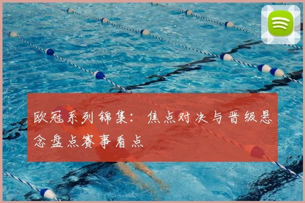 欧冠系列锦集：焦点对决与晋级悬念盘点赛事看点