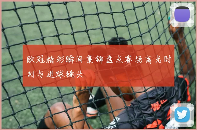 欧冠精彩瞬间集锦盘点赛场高光时刻与进球镜头